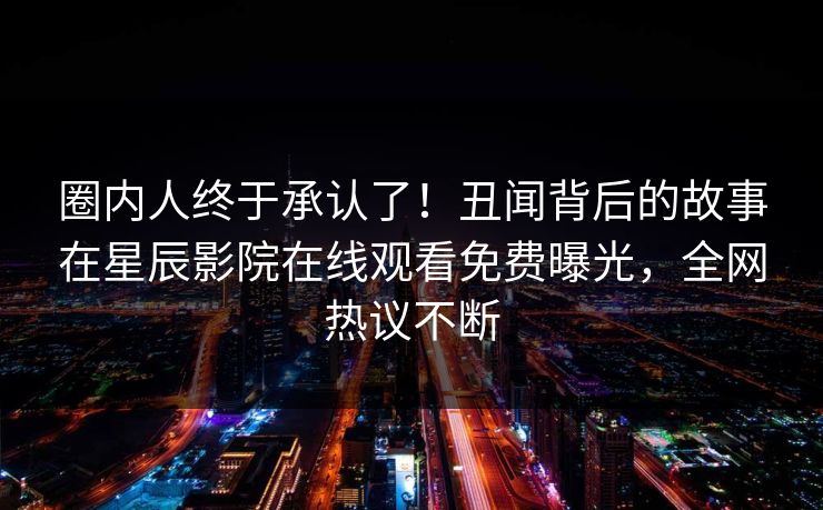 圈内人终于承认了！丑闻背后的故事在星辰影院在线观看免费曝光，全网热议不断