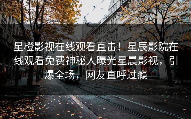 星橙影视在线观看直击！星辰影院在线观看免费神秘人曝光星晨影视，引爆全场，网友直呼过瘾