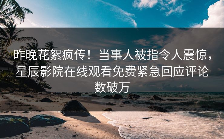 昨晚花絮疯传！当事人被指令人震惊，星辰影院在线观看免费紧急回应评论数破万