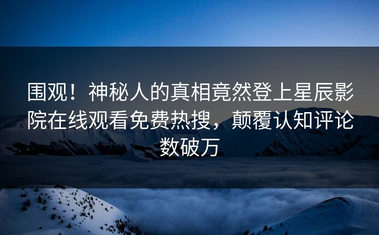 围观！神秘人的真相竟然登上星辰影院在线观看免费热搜，颠覆认知评论数破万