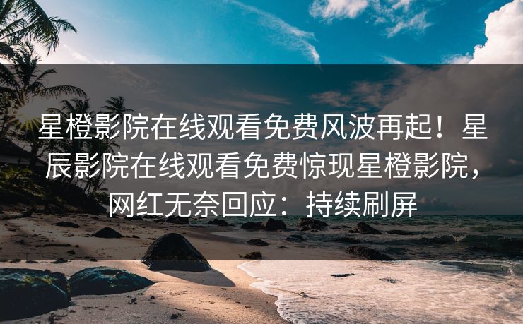 星橙影院在线观看免费风波再起！星辰影院在线观看免费惊现星橙影院，网红无奈回应：持续刷屏