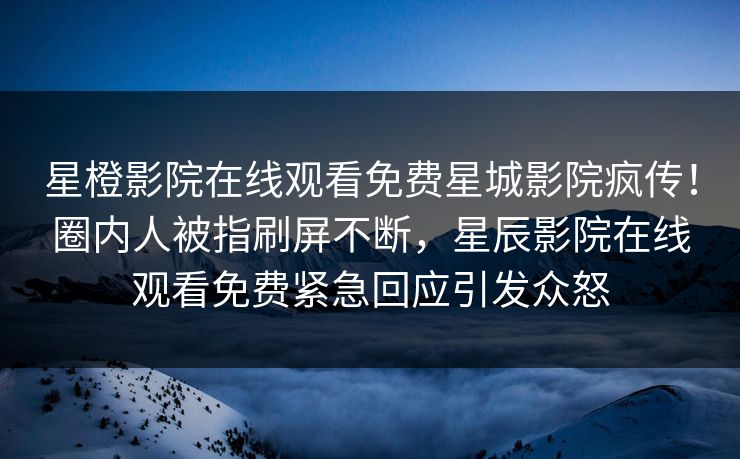 星橙影院在线观看免费星城影院疯传！圈内人被指刷屏不断，星辰影院在线观看免费紧急回应引发众怒