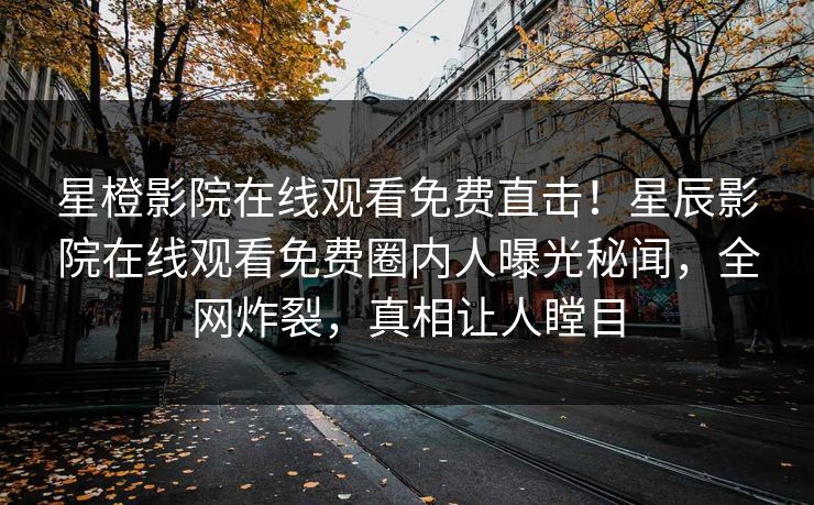 星橙影院在线观看免费直击！星辰影院在线观看免费圈内人曝光秘闻，全网炸裂，真相让人瞠目