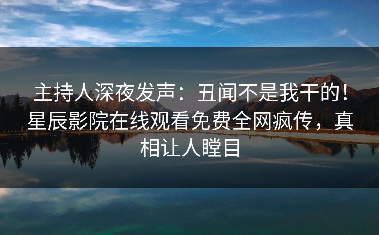 主持人深夜发声：丑闻不是我干的！星辰影院在线观看免费全网疯传，真相让人瞠目