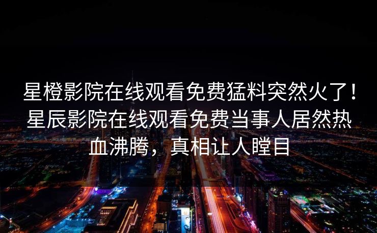 星橙影院在线观看免费猛料突然火了！星辰影院在线观看免费当事人居然热血沸腾，真相让人瞠目