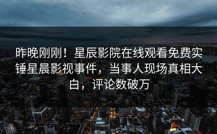 昨晚刚刚！星辰影院在线观看免费实锤星晨影视事件，当事人现场真相大白，评论数破万
