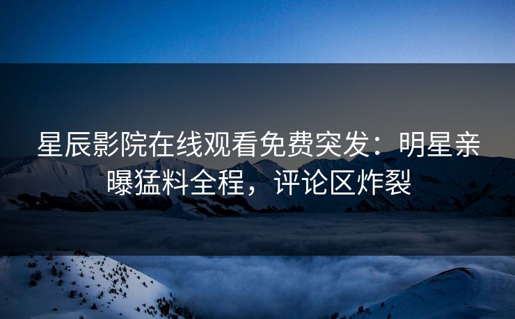 星辰影院在线观看免费突发：明星亲曝猛料全程，评论区炸裂