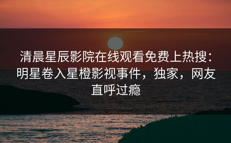 清晨星辰影院在线观看免费上热搜：明星卷入星橙影视事件，独家，网友直呼过瘾