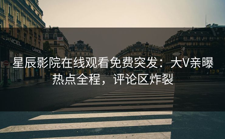 星辰影院在线观看免费突发：大V亲曝热点全程，评论区炸裂