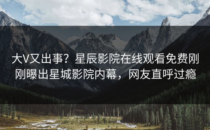 大V又出事？星辰影院在线观看免费刚刚曝出星城影院内幕，网友直呼过瘾