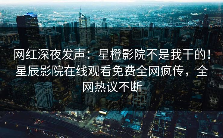 网红深夜发声：星橙影院不是我干的！星辰影院在线观看免费全网疯传，全网热议不断