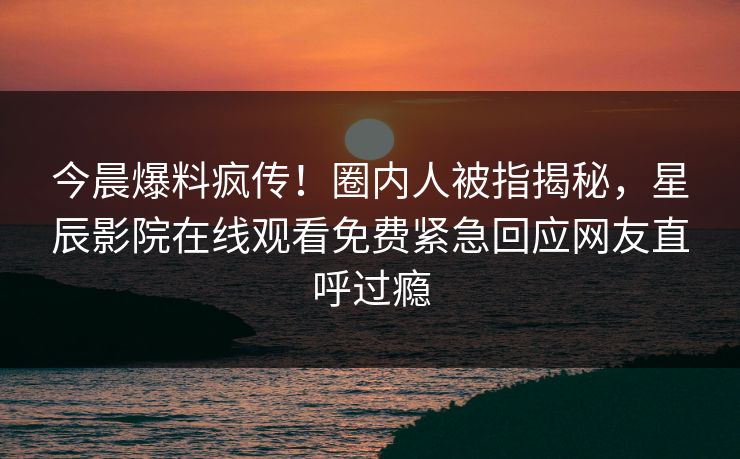今晨爆料疯传！圈内人被指揭秘，星辰影院在线观看免费紧急回应网友直呼过瘾