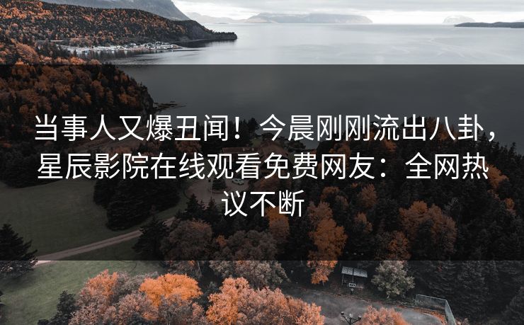 当事人又爆丑闻！今晨刚刚流出八卦，星辰影院在线观看免费网友：全网热议不断