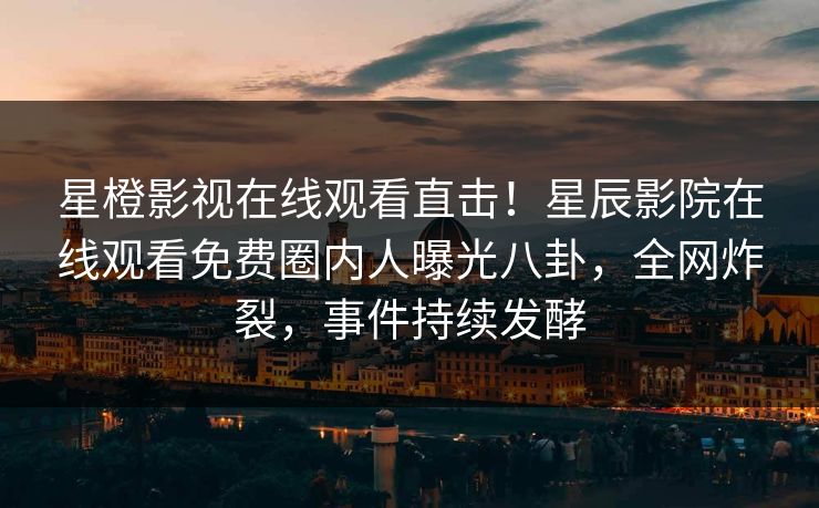 星橙影视在线观看直击！星辰影院在线观看免费圈内人曝光八卦，全网炸裂，事件持续发酵