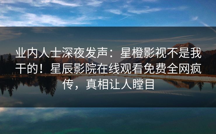 业内人士深夜发声：星橙影视不是我干的！星辰影院在线观看免费全网疯传，真相让人瞠目