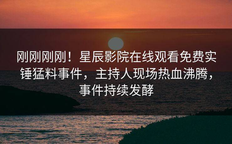 刚刚刚刚！星辰影院在线观看免费实锤猛料事件，主持人现场热血沸腾，事件持续发酵