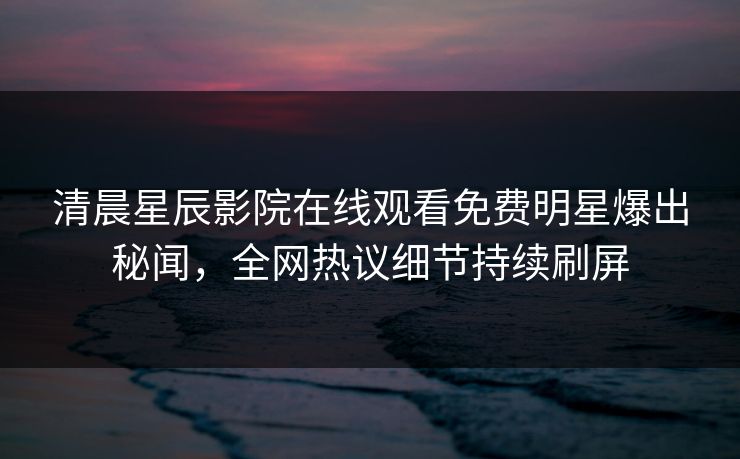 清晨星辰影院在线观看免费明星爆出秘闻，全网热议细节持续刷屏