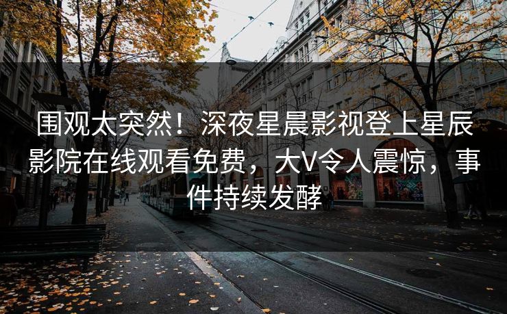 围观太突然！深夜星晨影视登上星辰影院在线观看免费，大V令人震惊，事件持续发酵