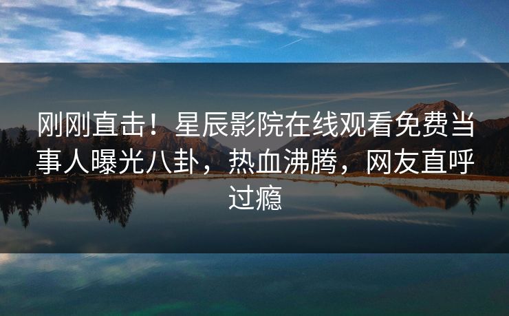 刚刚直击！星辰影院在线观看免费当事人曝光八卦，热血沸腾，网友直呼过瘾