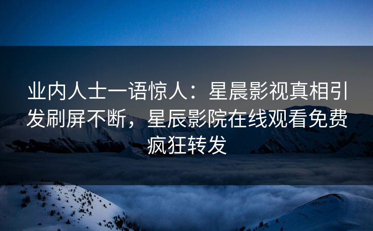 业内人士一语惊人：星晨影视真相引发刷屏不断，星辰影院在线观看免费疯狂转发