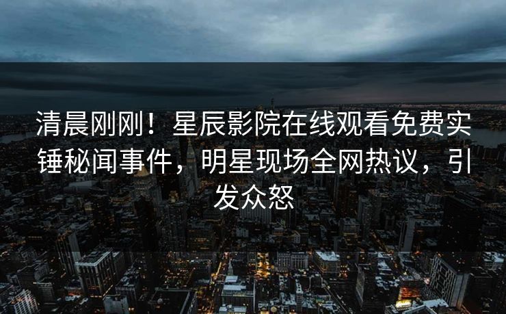 清晨刚刚！星辰影院在线观看免费实锤秘闻事件，明星现场全网热议，引发众怒