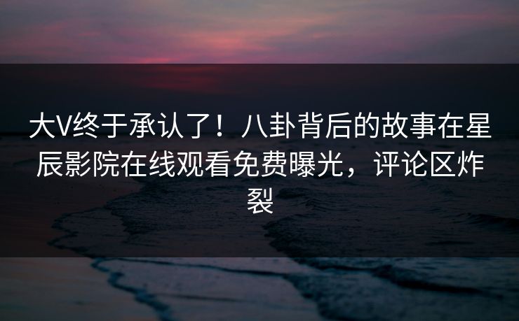 大V终于承认了！八卦背后的故事在星辰影院在线观看免费曝光，评论区炸裂