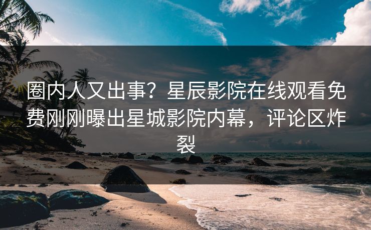 圈内人又出事？星辰影院在线观看免费刚刚曝出星城影院内幕，评论区炸裂