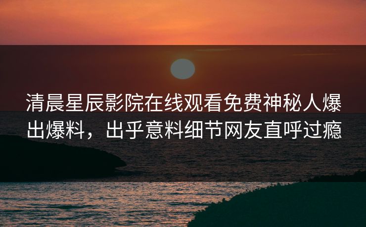清晨星辰影院在线观看免费神秘人爆出爆料，出乎意料细节网友直呼过瘾