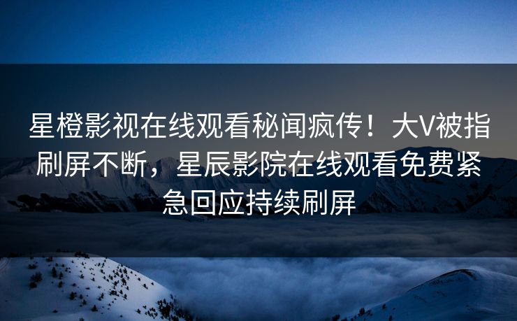 星橙影视在线观看秘闻疯传！大V被指刷屏不断，星辰影院在线观看免费紧急回应持续刷屏