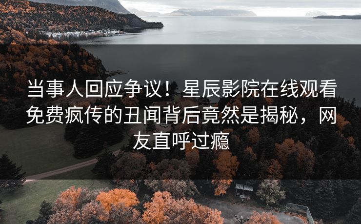 当事人回应争议！星辰影院在线观看免费疯传的丑闻背后竟然是揭秘，网友直呼过瘾