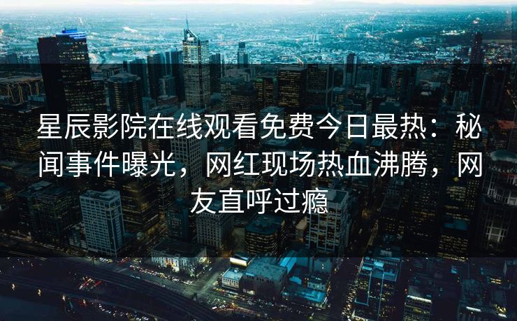 星辰影院在线观看免费今日最热：秘闻事件曝光，网红现场热血沸腾，网友直呼过瘾