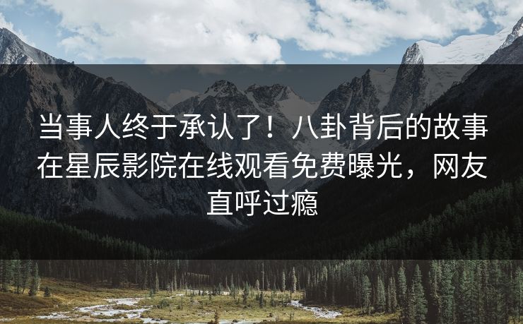 当事人终于承认了！八卦背后的故事在星辰影院在线观看免费曝光，网友直呼过瘾
