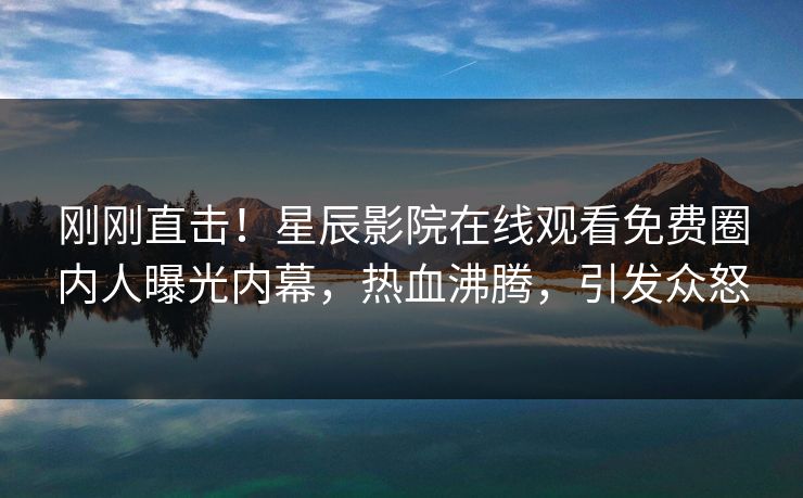 刚刚直击！星辰影院在线观看免费圈内人曝光内幕，热血沸腾，引发众怒