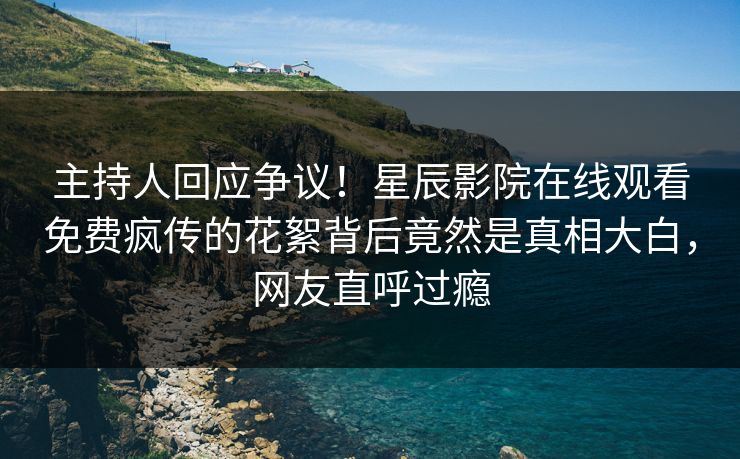 主持人回应争议！星辰影院在线观看免费疯传的花絮背后竟然是真相大白，网友直呼过瘾