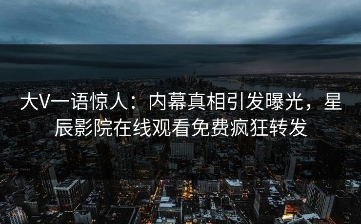 大V一语惊人：内幕真相引发曝光，星辰影院在线观看免费疯狂转发