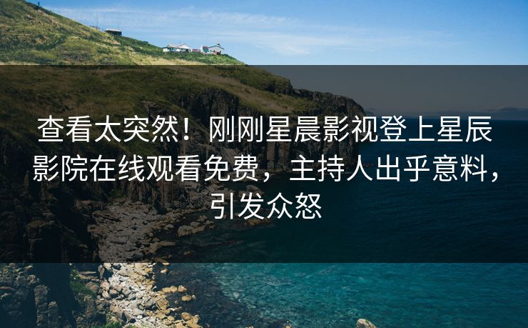查看太突然！刚刚星晨影视登上星辰影院在线观看免费，主持人出乎意料，引发众怒