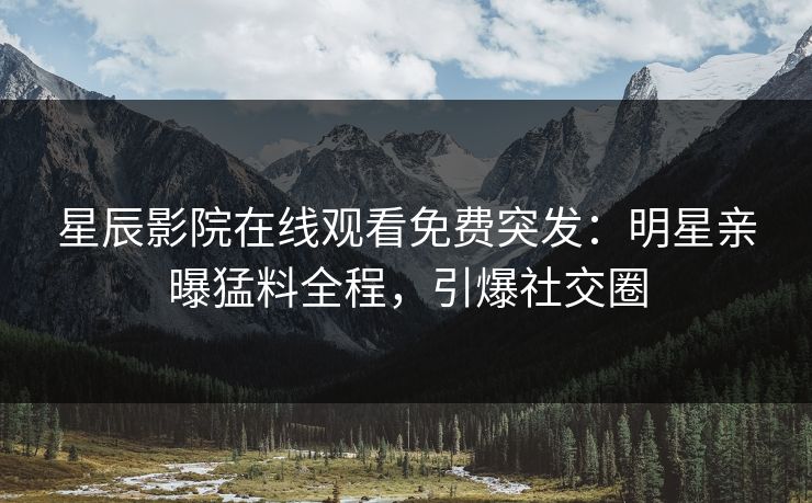 星辰影院在线观看免费突发：明星亲曝猛料全程，引爆社交圈