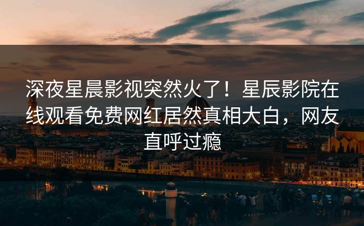 深夜星晨影视突然火了！星辰影院在线观看免费网红居然真相大白，网友直呼过瘾