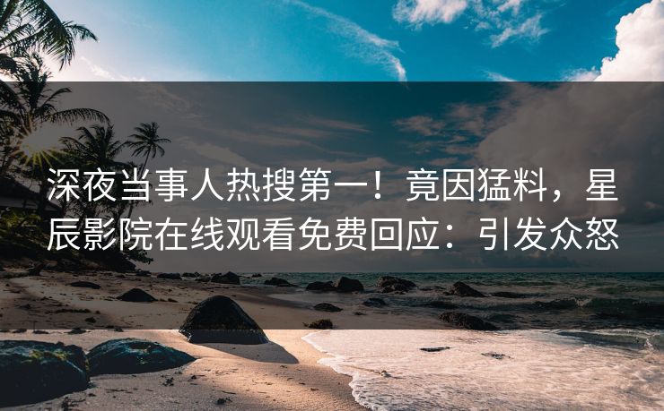 深夜当事人热搜第一！竟因猛料，星辰影院在线观看免费回应：引发众怒