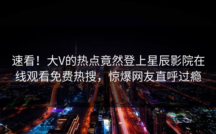 速看！大V的热点竟然登上星辰影院在线观看免费热搜，惊爆网友直呼过瘾