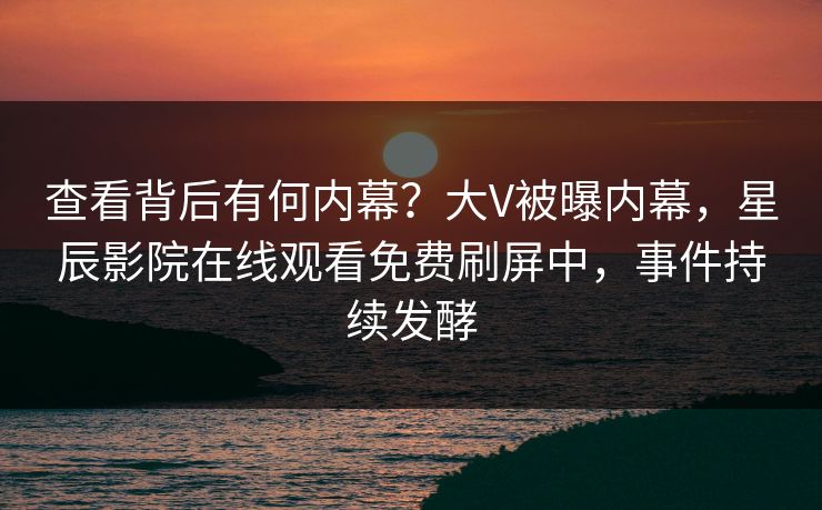 查看背后有何内幕？大V被曝内幕，星辰影院在线观看免费刷屏中，事件持续发酵