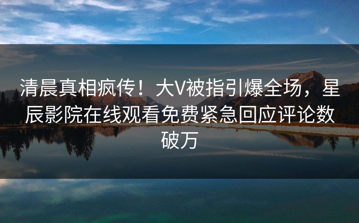 清晨真相疯传！大V被指引爆全场，星辰影院在线观看免费紧急回应评论数破万