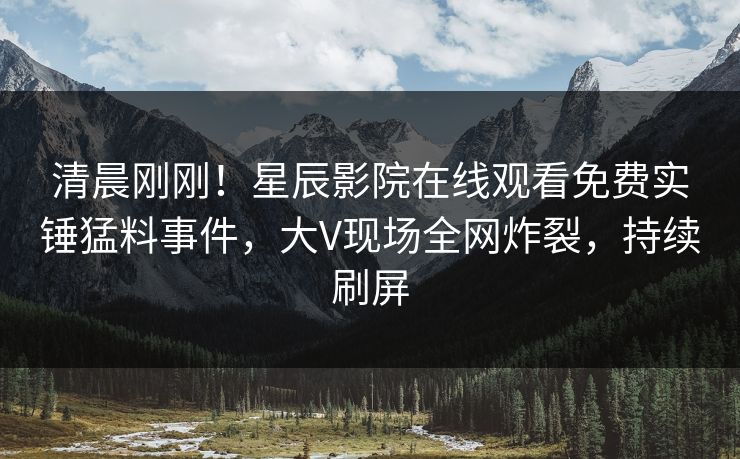 清晨刚刚！星辰影院在线观看免费实锤猛料事件，大V现场全网炸裂，持续刷屏