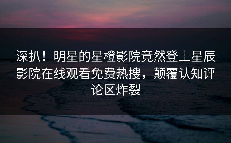 深扒！明星的星橙影院竟然登上星辰影院在线观看免费热搜，颠覆认知评论区炸裂