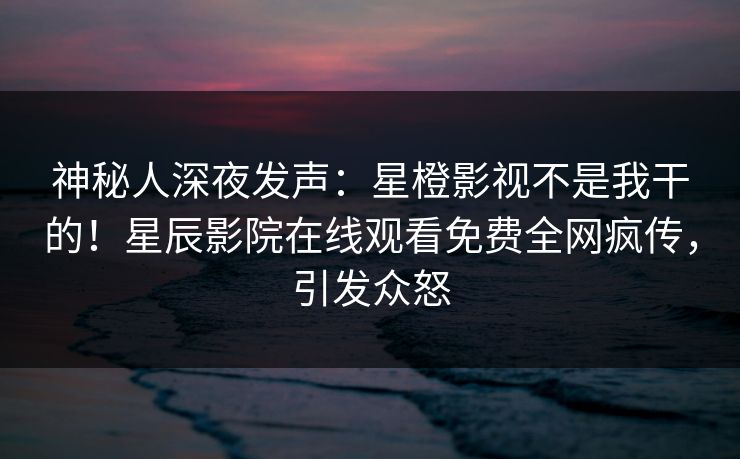 神秘人深夜发声：星橙影视不是我干的！星辰影院在线观看免费全网疯传，引发众怒