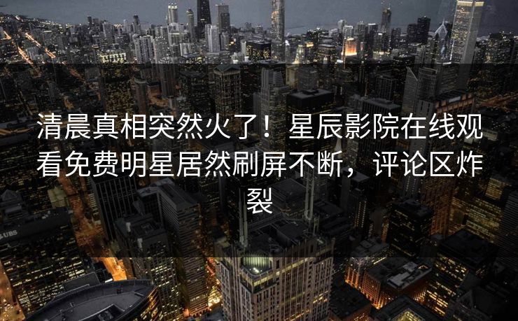 清晨真相突然火了！星辰影院在线观看免费明星居然刷屏不断，评论区炸裂