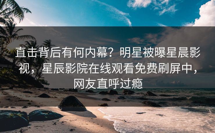 直击背后有何内幕？明星被曝星晨影视，星辰影院在线观看免费刷屏中，网友直呼过瘾