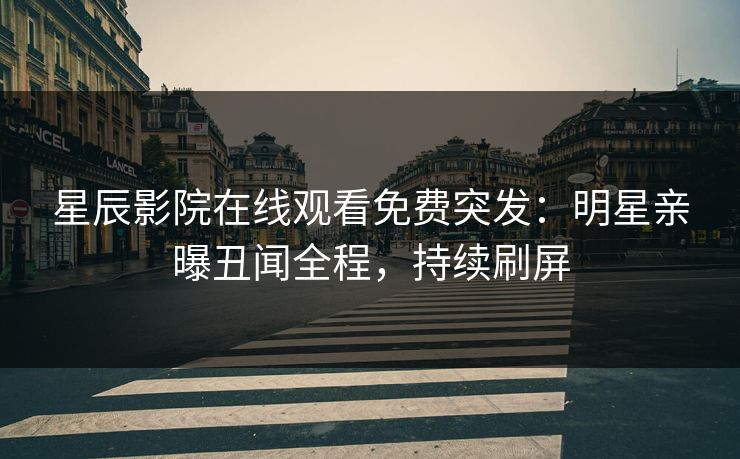 星辰影院在线观看免费突发：明星亲曝丑闻全程，持续刷屏
