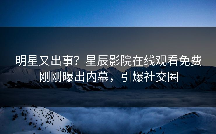 明星又出事？星辰影院在线观看免费刚刚曝出内幕，引爆社交圈