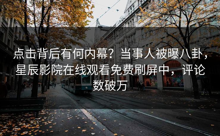 点击背后有何内幕？当事人被曝八卦，星辰影院在线观看免费刷屏中，评论数破万